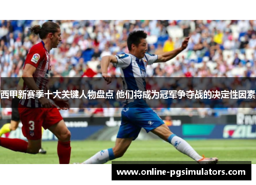 西甲新赛季十大关键人物盘点 他们将成为冠军争夺战的决定性因素 西甲新赛季十大关键人物盘点 他们将成为冠军争夺战的决定性因素
