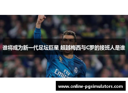谁将成为新一代足坛巨星 超越梅西与C罗的接班人是谁 谁将成为新一代足坛巨星 超越梅西与C罗的接班人是谁