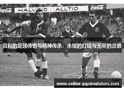 贝利的足球传奇与精神传承:永恒的灯塔与无尽的灵感 贝利的足球传奇与精神传承:永恒的灯塔与无尽的灵感