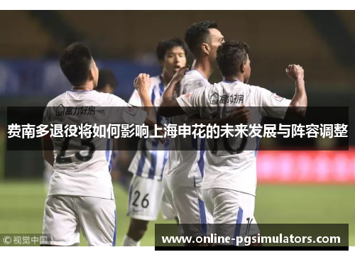 费南多退役将如何影响上海申花的未来发展与阵容调整 费南多退役将如何影响上海申花的未来发展与阵容调整