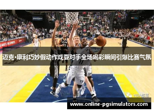 迈克·康利巧妙假动作戏耍对手全场喝彩瞬间引爆比赛气氛 迈克·康利巧妙假动作戏耍对手全场喝彩瞬间引爆比赛气氛