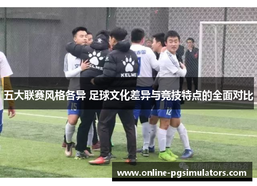 五大联赛风格各异 足球文化差异与竞技特点的全面对比 五大联赛风格各异 足球文化差异与竞技特点的全面对比