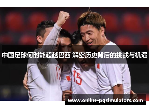 中国足球何时能超越巴西 解密历史背后的挑战与机遇 中国足球何时能超越巴西 解密历史背后的挑战与机遇