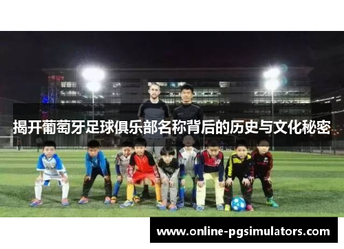 揭开葡萄牙足球俱乐部名称背后的历史与文化秘密 揭开葡萄牙足球俱乐部名称背后的历史与文化秘密