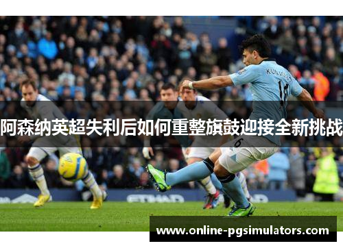 阿森纳英超失利后如何重整旗鼓迎接全新挑战