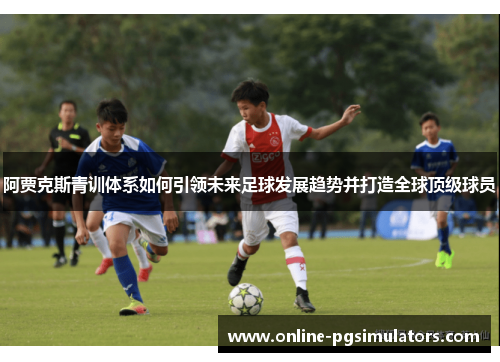 阿贾克斯青训体系如何引领未来足球发展趋势并打造全球顶级球员