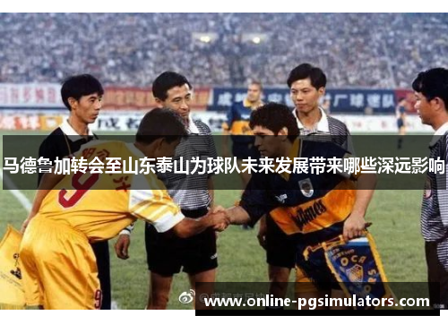 马德鲁加转会至山东泰山为球队未来发展带来哪些深远影响 马德鲁加转会至山东泰山为球队未来发展带来哪些深远影响