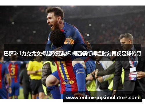 巴萨3-1力克尤文捧起欧冠奖杯 梅西领衔辉煌时刻再现足球传奇