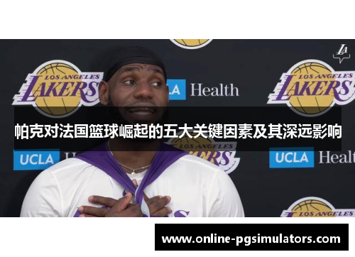 帕克对法国篮球崛起的五大关键因素及其深远影响
