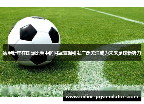 德甲新星在国际比赛中的闪耀表现引发广泛关注成为未来足球新势力