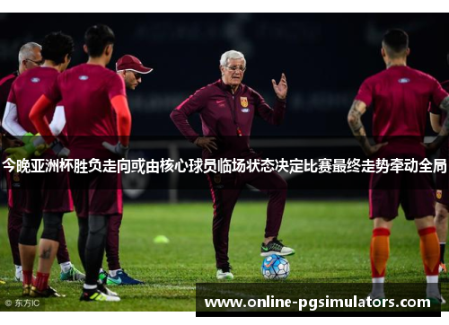 今晚亚洲杯胜负走向或由核心球员临场状态决定比赛最终走势牵动全局