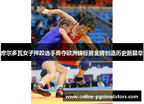 摩尔多瓦女子摔跤选手勇夺欧洲锦标赛金牌创造历史新篇章