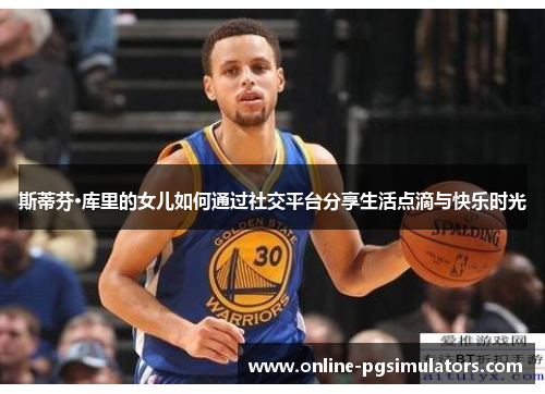 斯蒂芬·库里的女儿如何通过社交平台分享生活点滴与快乐时光