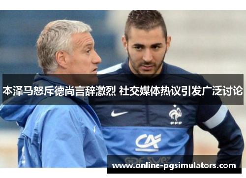 本泽马怒斥德尚言辞激烈 社交媒体热议引发广泛讨论