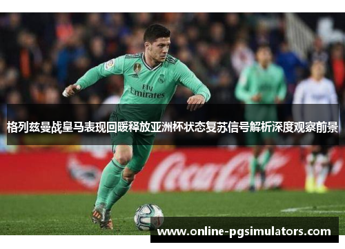 格列兹曼战皇马表现回暖释放亚洲杯状态复苏信号解析深度观察前景