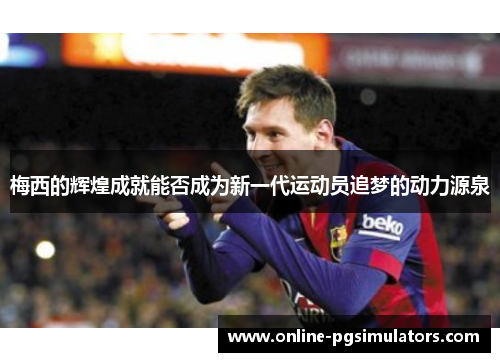梅西的辉煌成就能否成为新一代运动员追梦的动力源泉