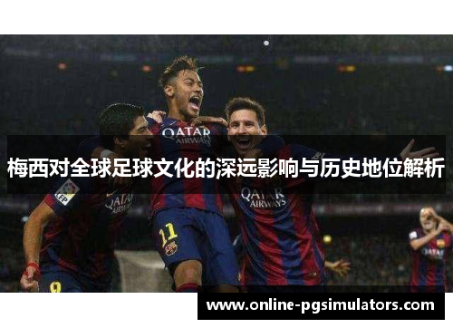 梅西对全球足球文化的深远影响与历史地位解析