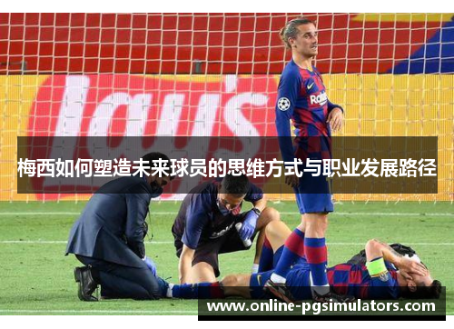 梅西如何塑造未来球员的思维方式与职业发展路径 梅西如何塑造未来球员的思维方式与职业发展路径