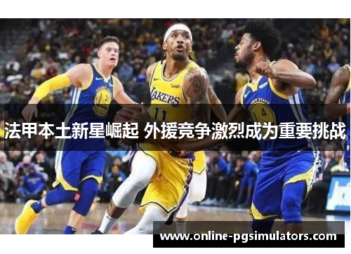 法甲本土新星崛起 外援竞争激烈成为重要挑战