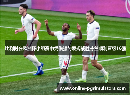比利时在欧洲杯小组赛中凭借强势表现战胜芬兰顺利晋级16强