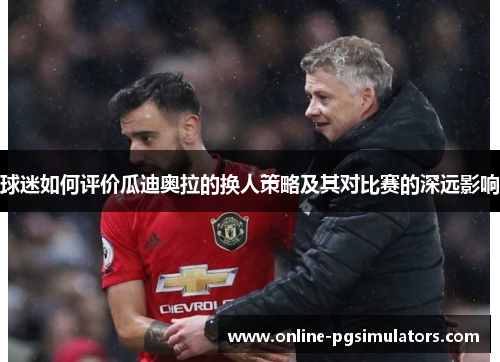 球迷如何评价瓜迪奥拉的换人策略及其对比赛的深远影响
